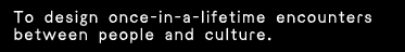 To design once-in-a-lifetime encounters between people and culture.