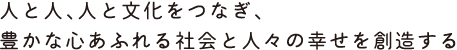 世界の人と人、人と文化をつなぎ、豊かな心あふれる社会と人々の幸せを創造する